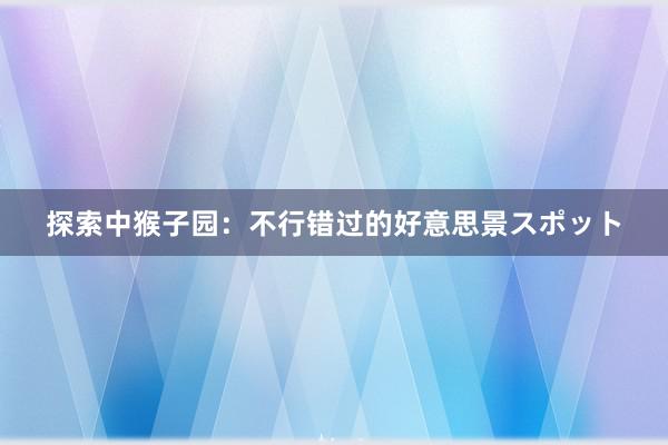 探索中猴子园：不行错过的好意思景スポット